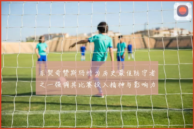 东契奇赞斯玛特为历史最佳防守者之一强调其比赛投入精神与影响力