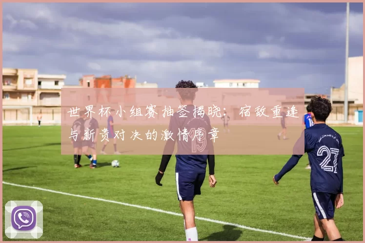 世界杯小组赛抽签揭晓:宿敌重逢与新贵对决的激情序章