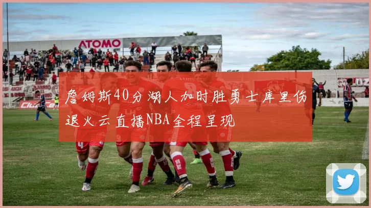 詹姆斯40分湖人加时胜勇士库里伤退火云直播NBA全程呈现