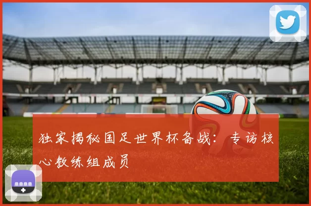 独家揭秘国足世界杯备战:专访核心教练组成员