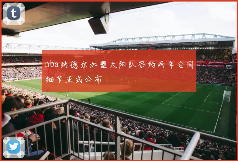 nba纳德尔加盟太阳队签约两年合同细节正式公布