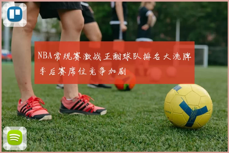NBA常规赛激战正酣球队排名大洗牌季后赛席位竞争加剧