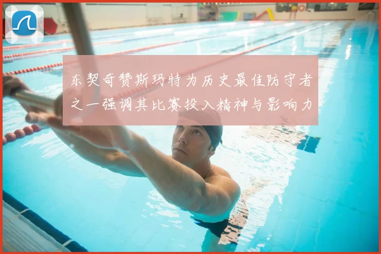 东契奇赞斯玛特为历史最佳防守者之一强调其比赛投入精神与影响力