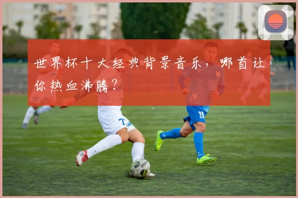 世界杯十大经典背景音乐，哪首让你热血沸腾？