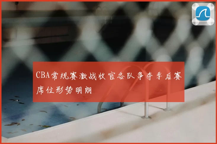 CBA常规赛激战收官各队争夺季后赛席位形势明朗