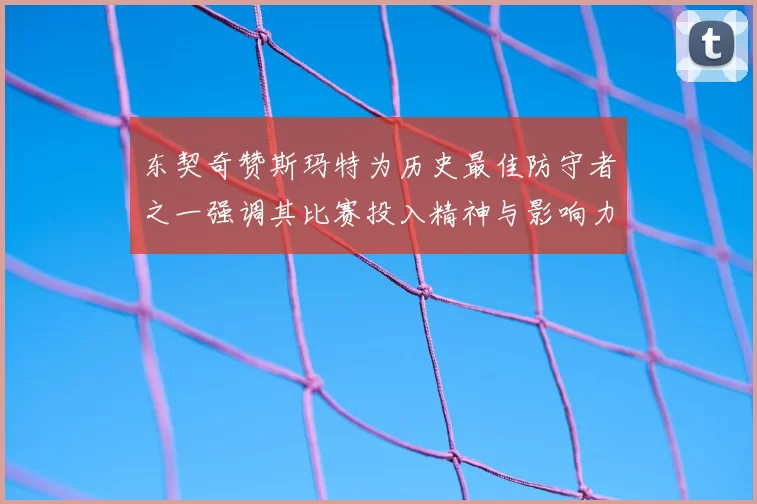 东契奇赞斯玛特为历史最佳防守者之一强调其比赛投入精神与影响力