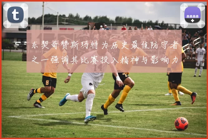 东契奇赞斯玛特为历史最佳防守者之一强调其比赛投入精神与影响力