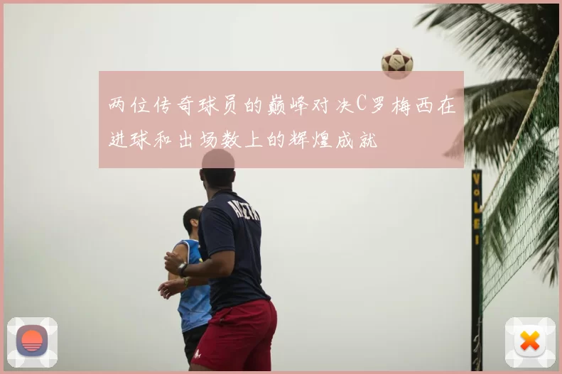 两位传奇球员的巅峰对决C罗梅西在进球和出场数上的辉煌成就
