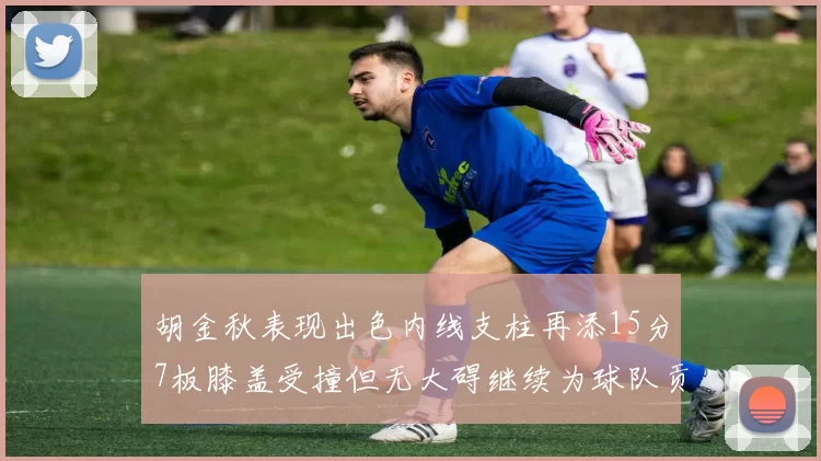 胡金秋表现出色内线支柱再添15分7板膝盖受撞但无大碍继续为球队贡献力量