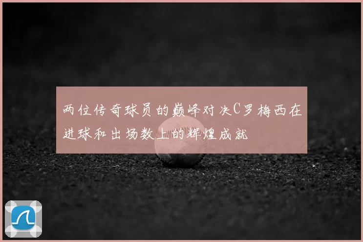 两位传奇球员的巅峰对决C罗梅西在进球和出场数上的辉煌成就