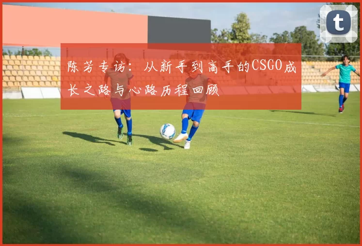 陈芳专访：从新手到高手的CSGO成长之路与心路历程回顾