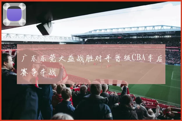 广东东莞大益战胜对手晋级CBA季后赛争夺战