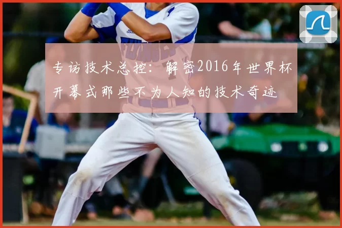 专访技术总控：解密2016年世界杯开幕式那些不为人知的技术奇迹