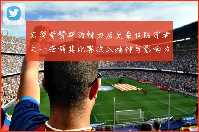 东契奇赞斯玛特为历史最佳防守者之一强调其比赛投入精神与影响力