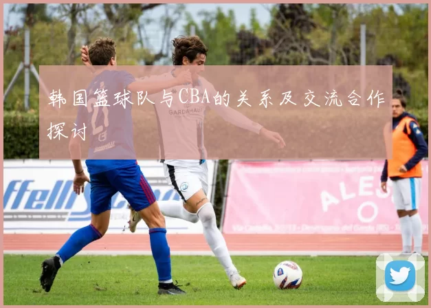 韩国篮球队与CBA的关系及交流合作探讨