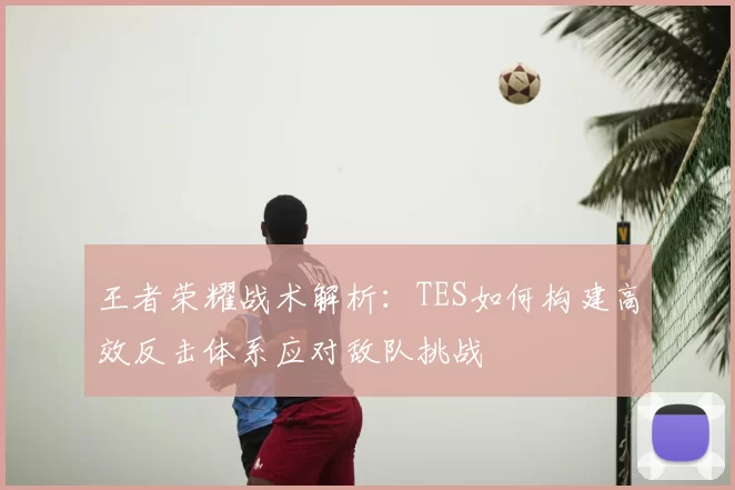 王者荣耀战术解析:TES如何构建高效反击体系应对敌队挑战