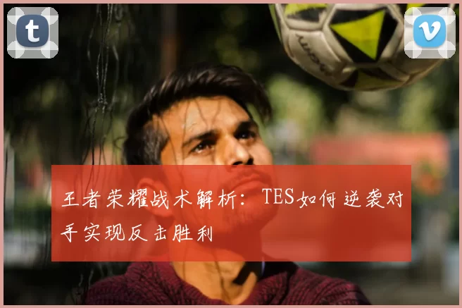 王者荣耀战术解析:TES如何逆袭对手实现反击胜利