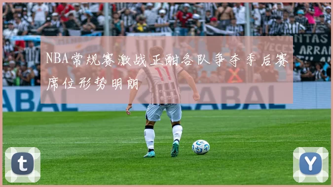 NBA常规赛激战正酣各队争夺季后赛席位形势明朗