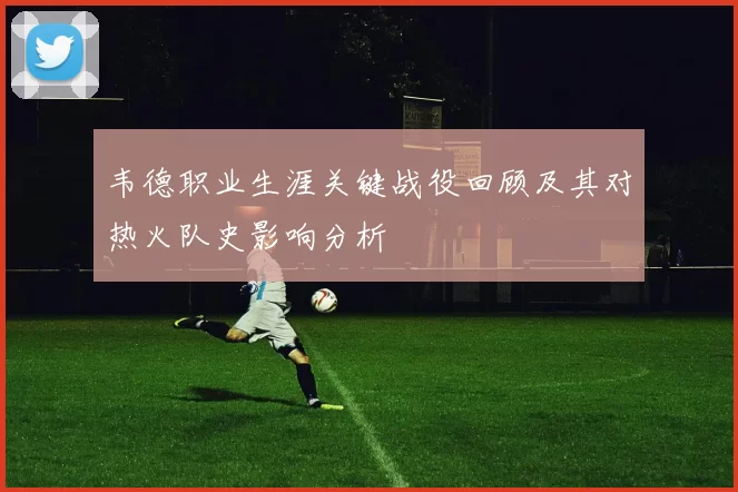 韦德职业生涯关键战役回顾及其对热火队史影响分析
