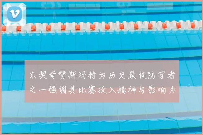 东契奇赞斯玛特为历史最佳防守者之一强调其比赛投入精神与影响力