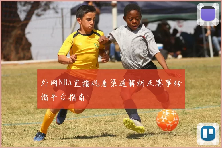 外网NBA直播观看渠道解析及赛事转播平台指南