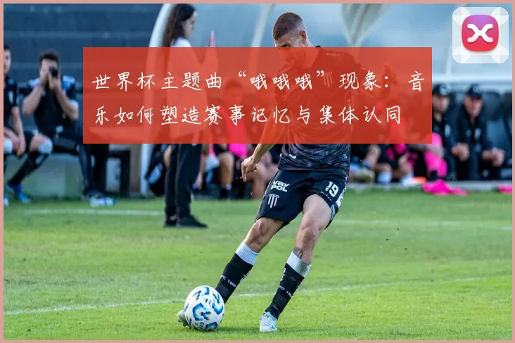 世界杯主题曲“哦哦哦”现象:音乐如何塑造赛事记忆与集体认同