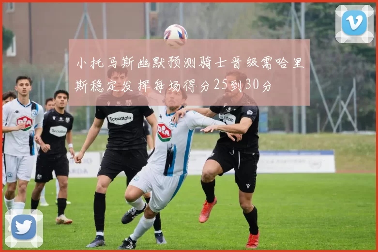 小托马斯幽默预测骑士晋级需哈里斯稳定发挥每场得分25到30分