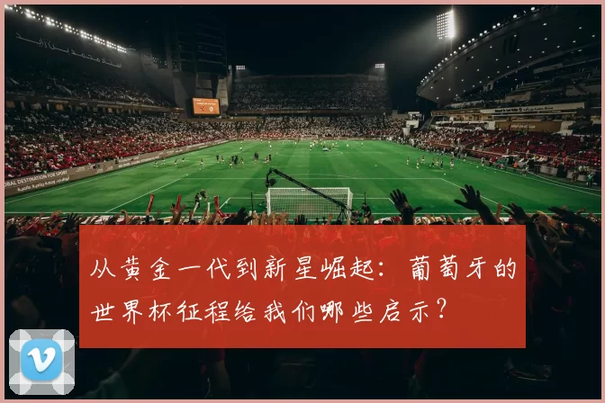 从黄金一代到新星崛起：葡萄牙的世界杯征程给我们哪些启示？