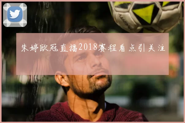 朱婷欧冠直播2018赛程看点引关注