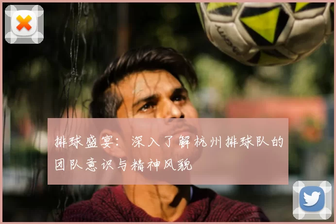 排球盛宴:深入了解杭州排球队的团队意识与精神风貌