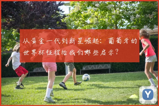 从黄金一代到新星崛起：葡萄牙的世界杯征程给我们哪些启示？
