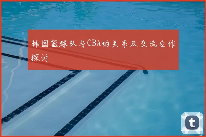 韩国篮球队与CBA的关系及交流合作探讨