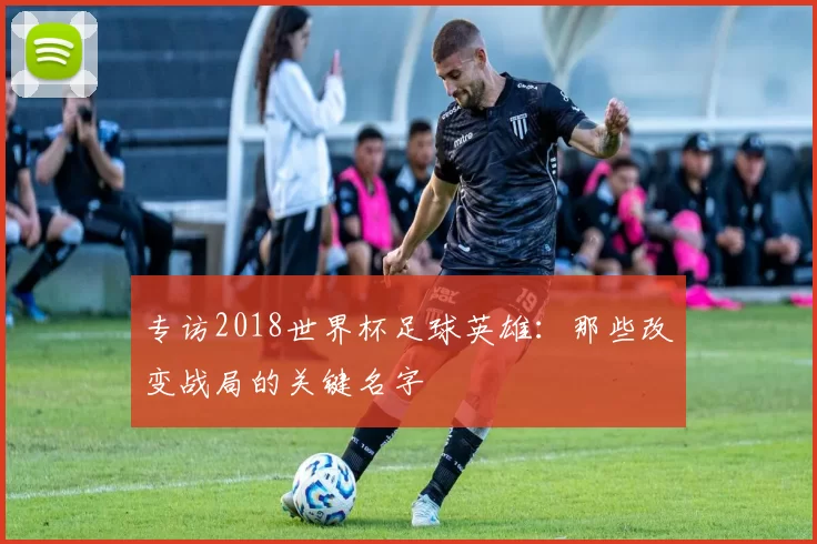 专访2018世界杯足球英雄:那些改变战局的关键名字