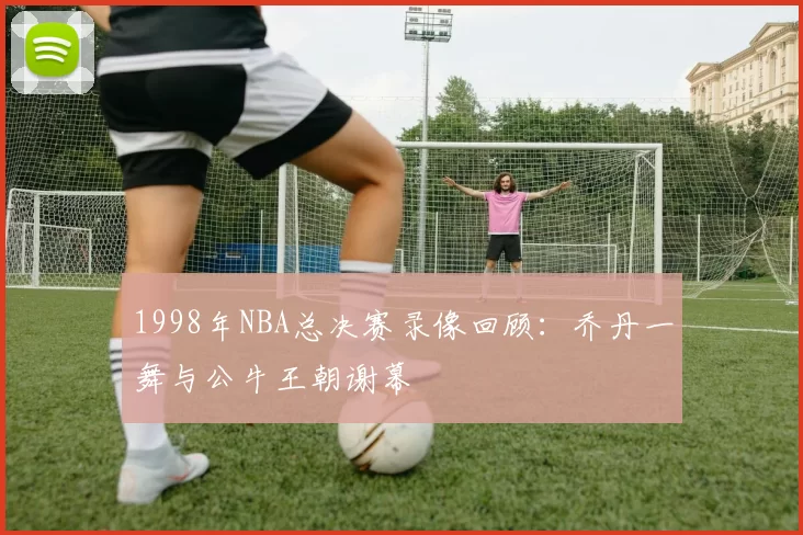 1998年NBA总决赛录像回顾:乔丹一舞与公牛王朝谢幕