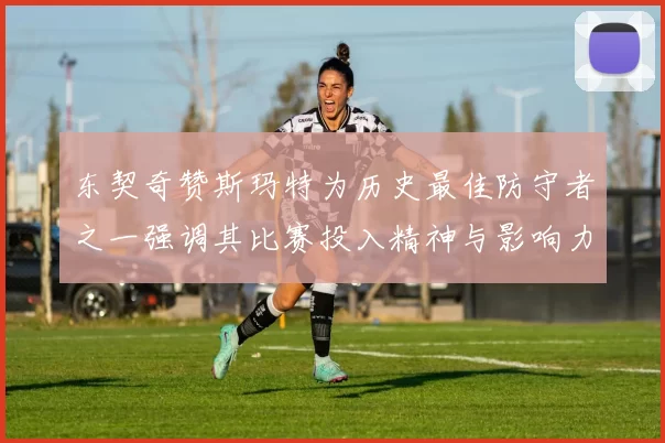 东契奇赞斯玛特为历史最佳防守者之一强调其比赛投入精神与影响力