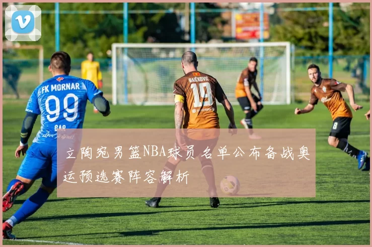 立陶宛男篮NBA球员名单公布备战奥运预选赛阵容解析