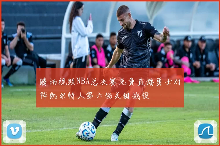 腾讯视频NBA总决赛免费直播勇士对阵凯尔特人第六场关键战役